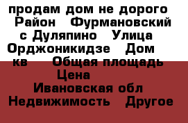продам дом не дорого › Район ­ Фурмановский с Дуляпино › Улица ­ Орджоникидзе › Дом ­ 45 кв 1 › Общая площадь ­ 61 › Цена ­ 500 000 - Ивановская обл. Недвижимость » Другое   